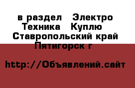  в раздел : Электро-Техника » Куплю . Ставропольский край,Пятигорск г.